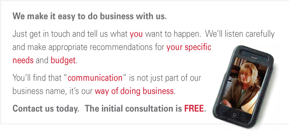 We make it easy to do business with us. Just get in touch and tell us what you want to happen.  We’ll listen to you and make appropriate recommendations for your needs and  your budget.   If our services are a good fit, you’ll find that  “communication” is not just part of the business  name, it’s a way of doing business.   Contact us today.   The initial consultation is FREE.  