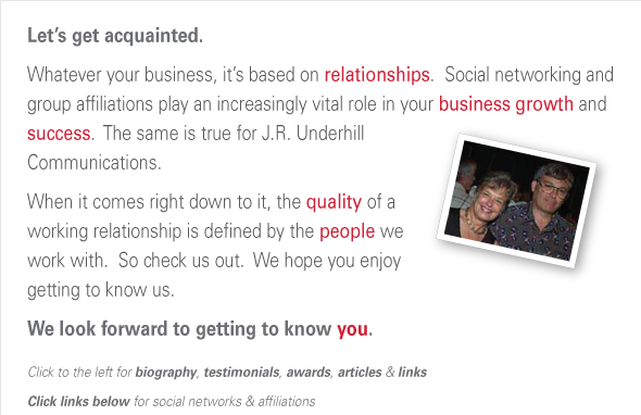 Let’s get acquainted. In a “relationship” business, social networking and group affiliations  play a vital role in business growth and success.  When it comes  right down to it, the quality of a working relationship is  defined by the people you work with. So check us out,  and we hope you enjoy getting to know us. We look forward to getting to know you. Click to the left for biography, testimonials, awards, articles, & links Click links below for social networks & affiliations  