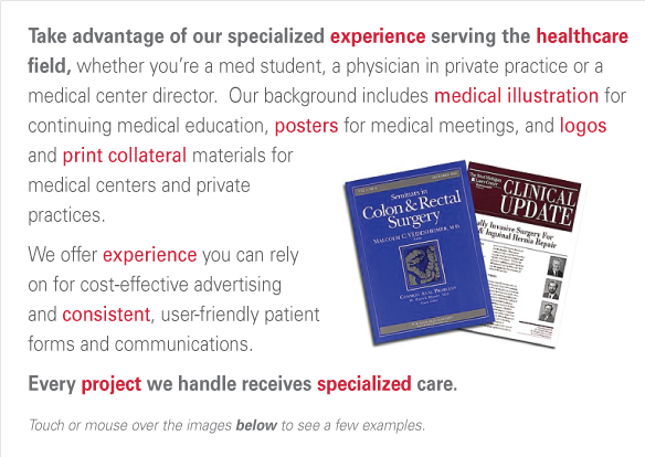 Take advantage of our specialized experience serving the healthcare field, whether you’re a med student, a physician in private practice or a 
medical center director.  Our background includes medical illustration for continuing medical education, posters for medical meetings, and logosand print collateral materials for medical centers and private 
practices. We offer experience you can relyon for cost-effective advertising and consistent, user-friendly patient forms and communications.
Every project we handle receives specialized care.