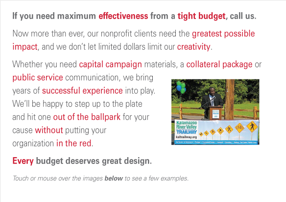 If you need maximum effectiveness from a tight budget, call us.  Now more than ever, our nonprofit clients need the greatest possible impact, and we don’t let limited dollars limit our creativity.
Whether you need capital campaign materials, a collateral package or public service communication, we bring 
years of successful experience into play.  We’ll be happy to step up to the plate and hit one out of the ballpark for your cause without putting your organization in the red. Every budget deserves great design.