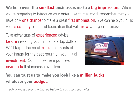 We help even the smallest businesses make a big impression.  When you’re preparing to introduce your enterprise to the world, remember that you’ll have only one chance to make a great first impression.  We can help you build your credibility on a solid foundation that will grow with your business.
Take advantage of experienced advice before investing your limited startup dollars. We’ll target the most critical elements of your image for the best return on your initial investment.  Sound creative input pays 
dividends that increase over time. You can trust us to make you look like a million bucks, whatever your budget.