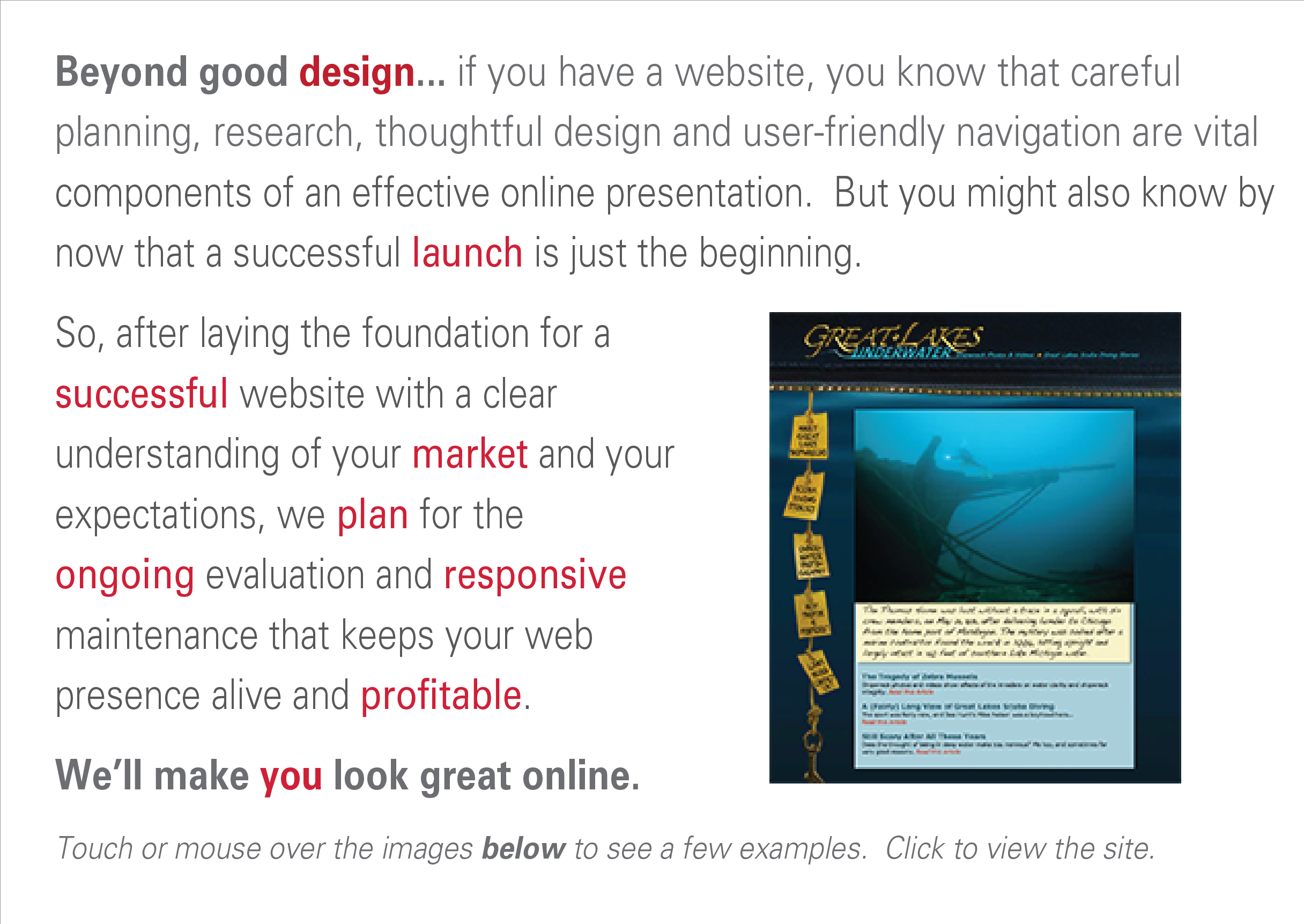 Great websites connect effortlessly and naturally.  They can offer great entertainment when you have time to kill.  But it’s never wise to assume your visitors have time on their hands when viewing your site.  We strive for clean layouts, clear navigation and carefully designed interactivity in every website we create. 
We lay the foundation for a successful website with a clear understanding of your expectations, informed by market testing and a plan for ongoing evaluation and maintenance that keeps your web presence alive and profitable. We’ll make you look great online.